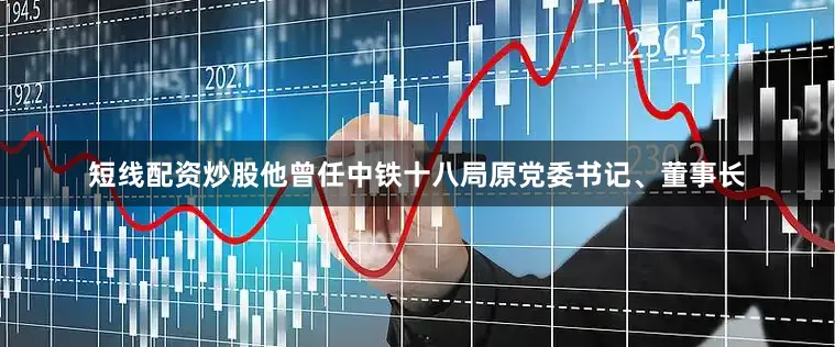 短线配资炒股他曾任中铁十八局原党委书记、董事长