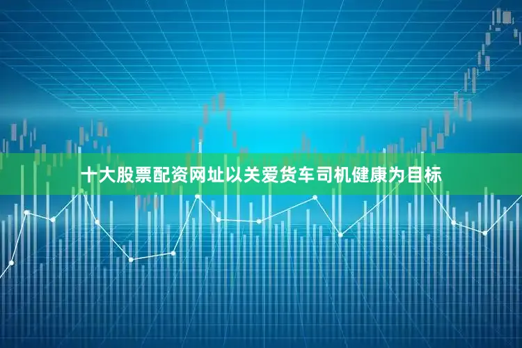 十大股票配资网址以关爱货车司机健康为目标