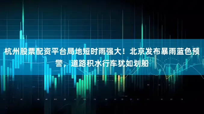 杭州股票配资平台局地短时雨强大！北京发布暴雨蓝色预警，道路积水行车犹如划船