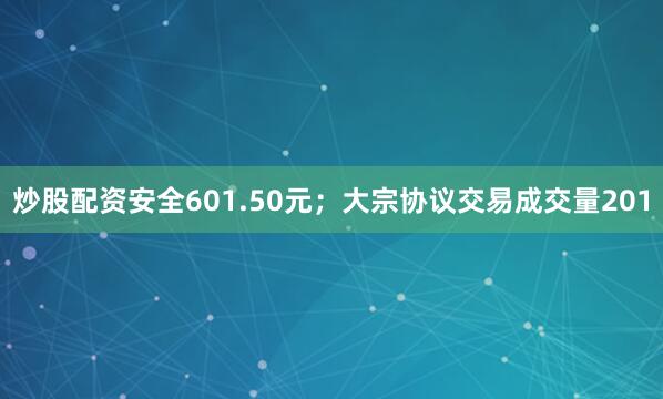 炒股配资安全601.50元；大宗协议交易成交量201