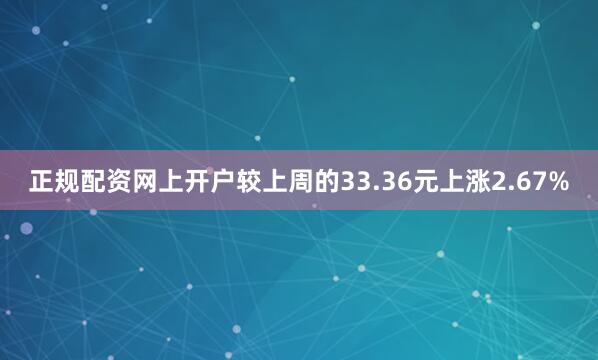 正规配资网上开户较上周的33.36元上涨2.67%