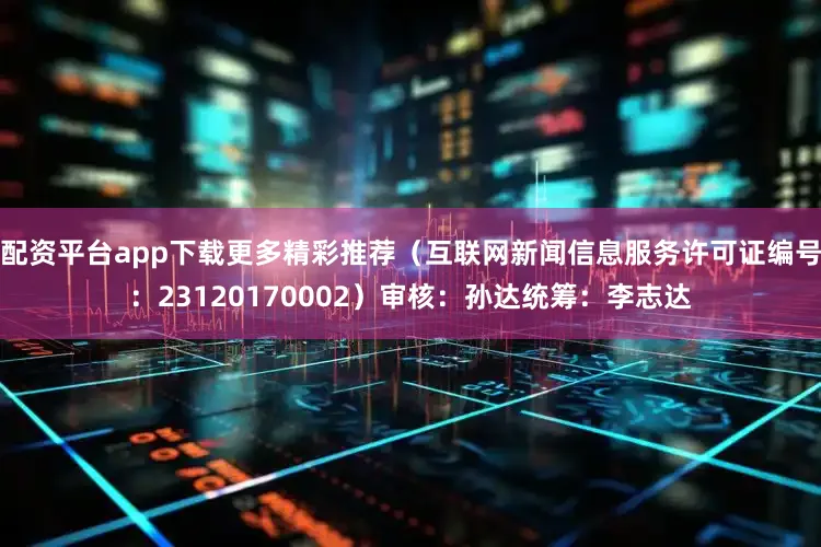 配资平台app下载更多精彩推荐（互联网新闻信息服务许可证编号：23120170002）审核：孙达统筹：李志达