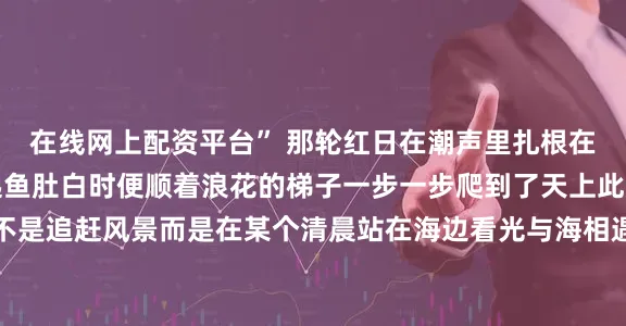 在线网上配资平台” 那轮红日在潮声里扎根在晨露里拔节等东方泛起鱼肚白时便顺着浪花的梯子一步一步爬到了天上此刻才懂最好的旅行从不是追赶风景而是在某个清晨站在海边看光与海相遇看自己被温柔地照亮这个夏天你是否也在日照的沙滩上接住了那捧从海里升起的晨光若还没有不妨把这场邀约折进车票里盛夏的黎明永远为等待的人敞开怀抱来源：直播日照