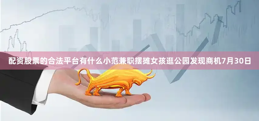配资股票的合法平台有什么小范兼职摆摊女孩逛公园发现商机7月30日