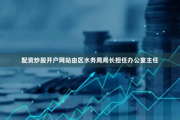 配资炒股开户网站由区水务局局长担任办公室主任