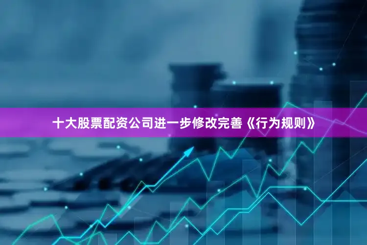 十大股票配资公司进一步修改完善《行为规则》