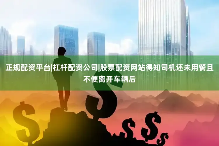 正规配资平台|杠杆配资公司|股票配资网站得知司机还未用餐且不便离开车辆后