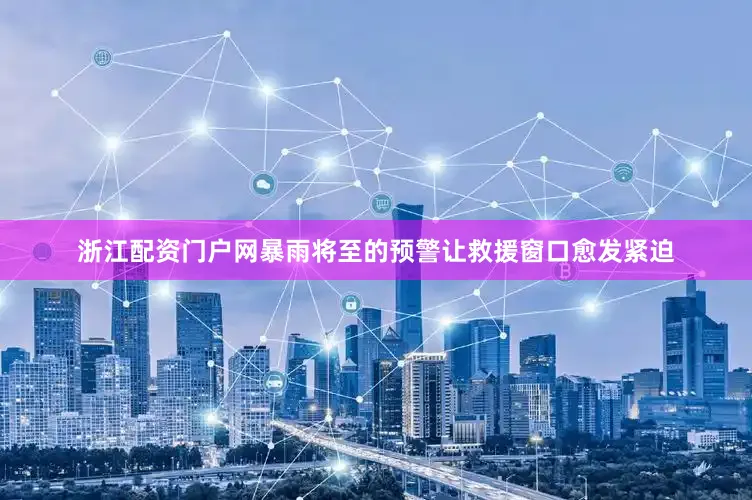 浙江配资门户网暴雨将至的预警让救援窗口愈发紧迫