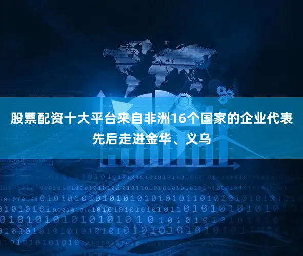 股票配资十大平台来自非洲16个国家的企业代表先后走进金华、义乌