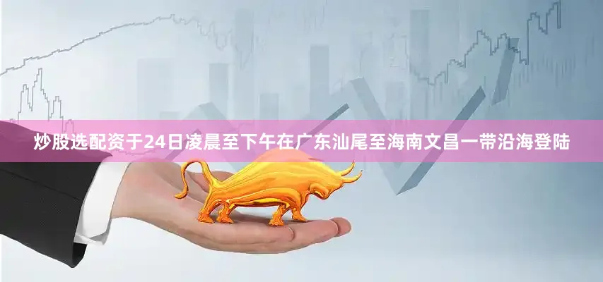 炒股选配资于24日凌晨至下午在广东汕尾至海南文昌一带沿海登陆